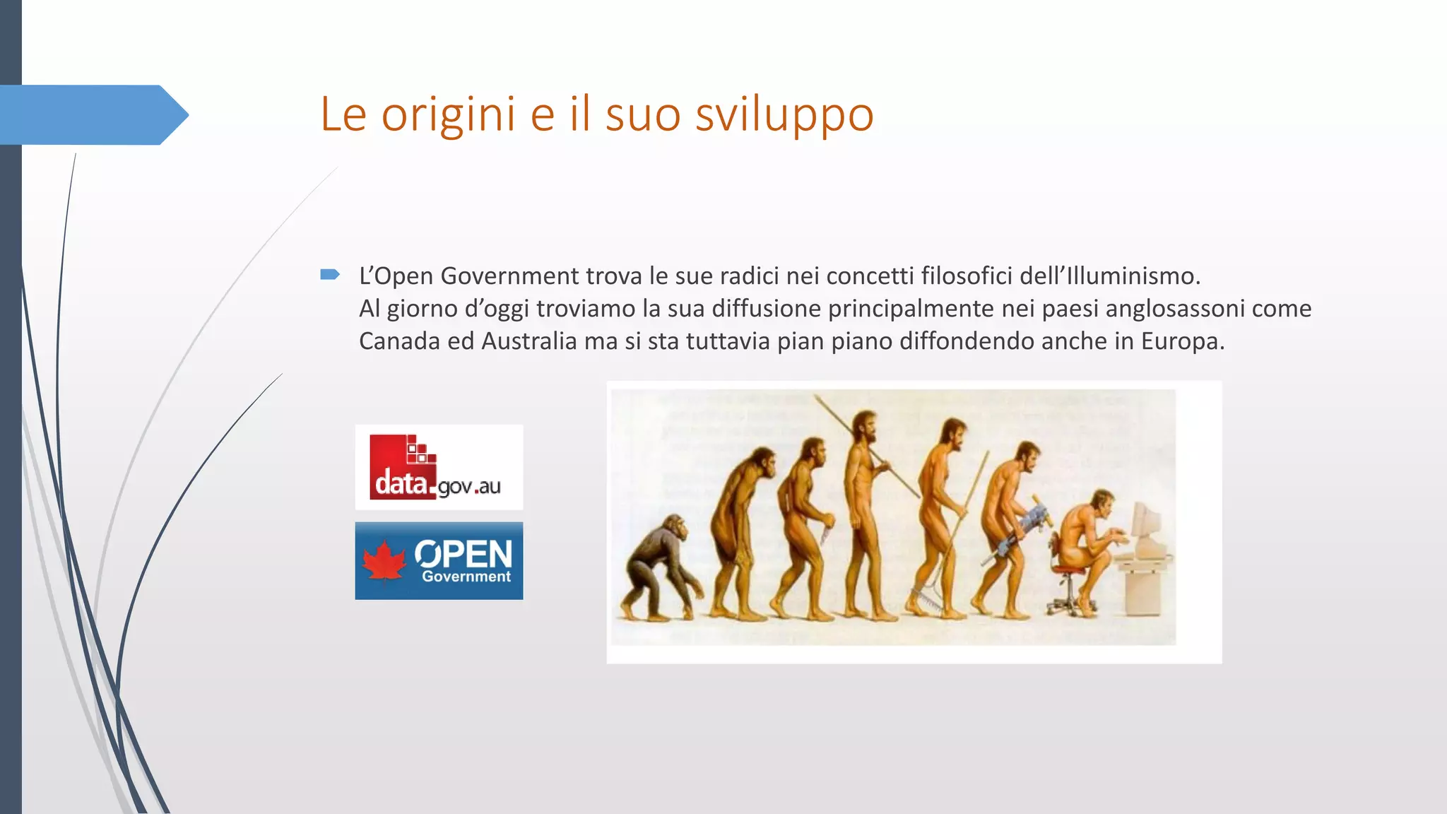 Le origini e il suo sviluppo
 L’Open Government trova le sue radici nei concetti filosofici dell’Illuminismo.
Al giorno d’oggi troviamo la sua diffusione principalmente nei paesi anglosassoni come
Canada ed Australia ma si sta tuttavia pian piano diffondendo anche in Europa.
 