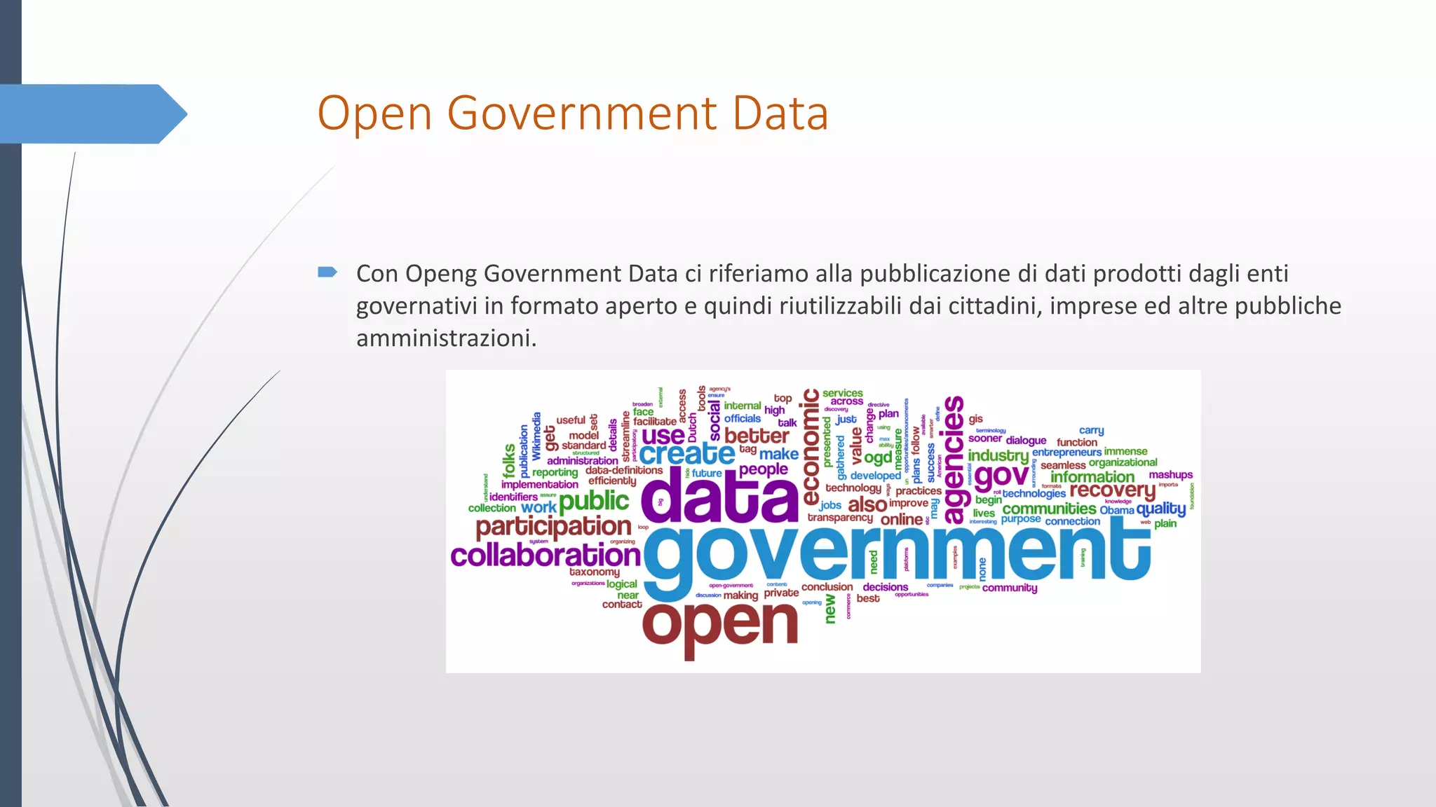 Open Government Data
 Con Openg Government Data ci riferiamo alla pubblicazione di dati prodotti dagli enti
governativi in formato aperto e quindi riutilizzabili dai cittadini, imprese ed altre pubbliche
amministrazioni.
 