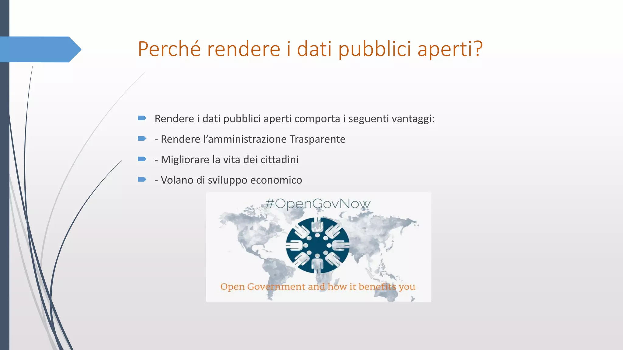 Perché rendere i dati pubblici aperti?
 Rendere i dati pubblici aperti comporta i seguenti vantaggi:
 - Rendere l’amministrazione Trasparente
 - Migliorare la vita dei cittadini
 - Volano di sviluppo economico
 