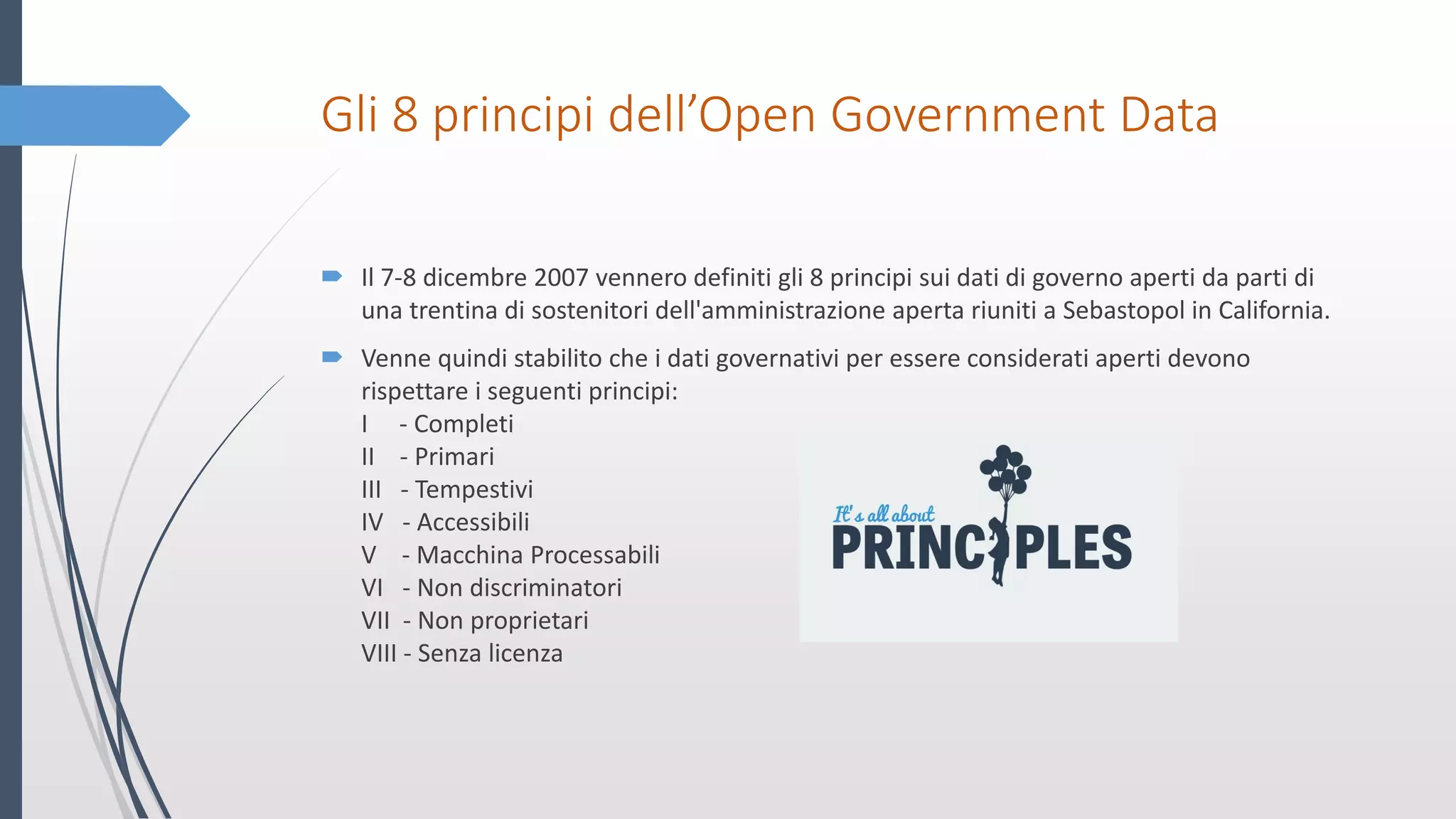 Gli 8 principi dell’Open Government Data
 Il 7-8 dicembre 2007 vennero definiti gli 8 principi sui dati di governo aperti da parti di
una trentina di sostenitori dell'amministrazione aperta riuniti a Sebastopol in California.
 Venne quindi stabilito che i dati governativi per essere considerati aperti devono
rispettare i seguenti principi:
I - Completi
II - Primari
III - Tempestivi
IV - Accessibili
V - Macchina Processabili
VI - Non discriminatori
VII - Non proprietari
VIII - Senza licenza
 