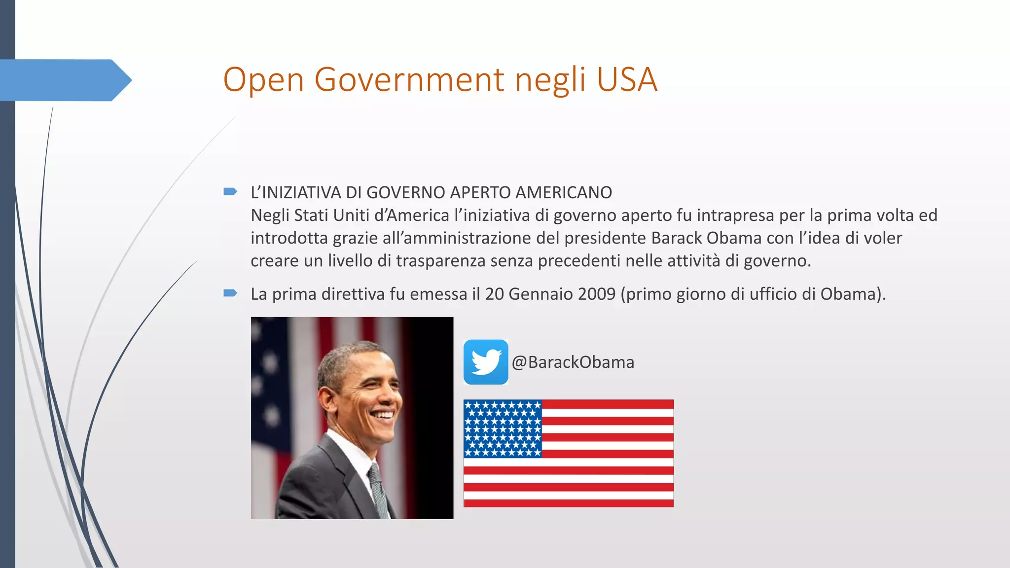 Open Government negli USA
 L’INIZIATIVA DI GOVERNO APERTO AMERICANO
Negli Stati Uniti d’America l’iniziativa di governo aperto fu intrapresa per la prima volta ed
introdotta grazie all’amministrazione del presidente Barack Obama con l’idea di voler
creare un livello di trasparenza senza precedenti nelle attività di governo.
 La prima direttiva fu emessa il 20 Gennaio 2009 (primo giorno di ufficio di Obama).
@BarackObama
 