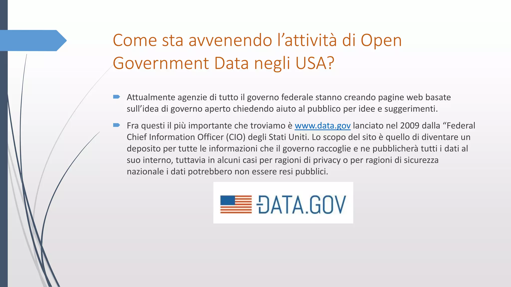 Come sta avvenendo l’attività di Open
Government Data negli USA?
 Attualmente agenzie di tutto il governo federale stanno creando pagine web basate
sull’idea di governo aperto chiedendo aiuto al pubblico per idee e suggerimenti.
 Fra questi il più importante che troviamo è www.data.gov lanciato nel 2009 dalla “Federal
Chief Information Officer (CIO) degli Stati Uniti. Lo scopo del sito è quello di diventare un
deposito per tutte le informazioni che il governo raccoglie e ne pubblicherà tutti i dati al
suo interno, tuttavia in alcuni casi per ragioni di privacy o per ragioni di sicurezza
nazionale i dati potrebbero non essere resi pubblici.
 