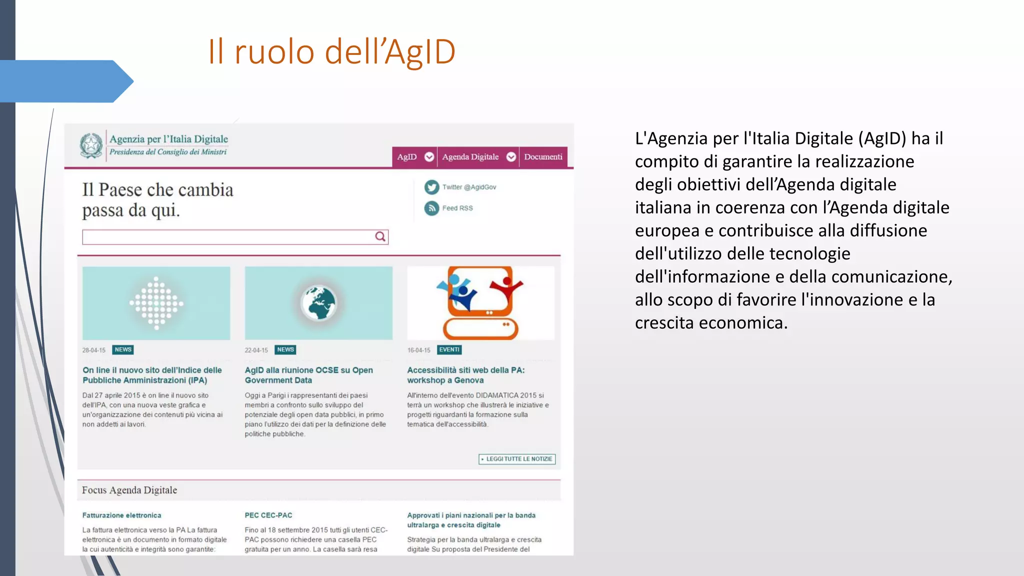 Il ruolo dell’AgID
L'Agenzia per l'Italia Digitale (AgID) ha il
compito di garantire la realizzazione
degli obiettivi dell’Agenda digitale
italiana in coerenza con l’Agenda digitale
europea e contribuisce alla diffusione
dell'utilizzo delle tecnologie
dell'informazione e della comunicazione,
allo scopo di favorire l'innovazione e la
crescita economica.
 
