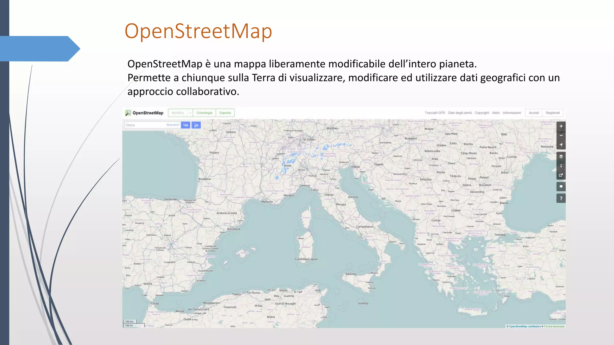 OpenStreetMap
OpenStreetMap è una mappa liberamente modificabile dell’intero pianeta.
Permette a chiunque sulla Terra di visualizzare, modificare ed utilizzare dati geografici con un
approccio collaborativo.
 