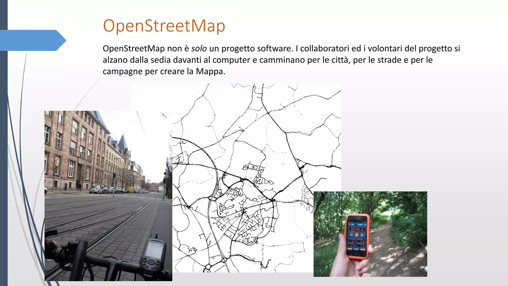 OpenStreetMap
OpenStreetMap non è solo un progetto software. I collaboratori ed i volontari del progetto si
alzano dalla sedia davanti al computer e camminano per le città, per le strade e per le
campagne per creare la Mappa.
 