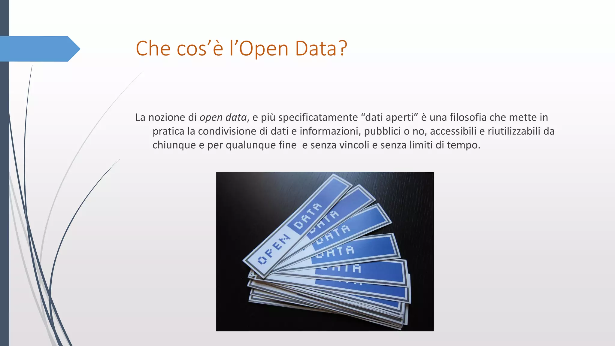 Che cos’è l’Open Data?
La nozione di open data, e più specificatamente “dati aperti” è una filosofia che mette in
pratica la condivisione di dati e informazioni, pubblici o no, accessibili e riutilizzabili da
chiunque e per qualunque fine e senza vincoli e senza limiti di tempo.
 
