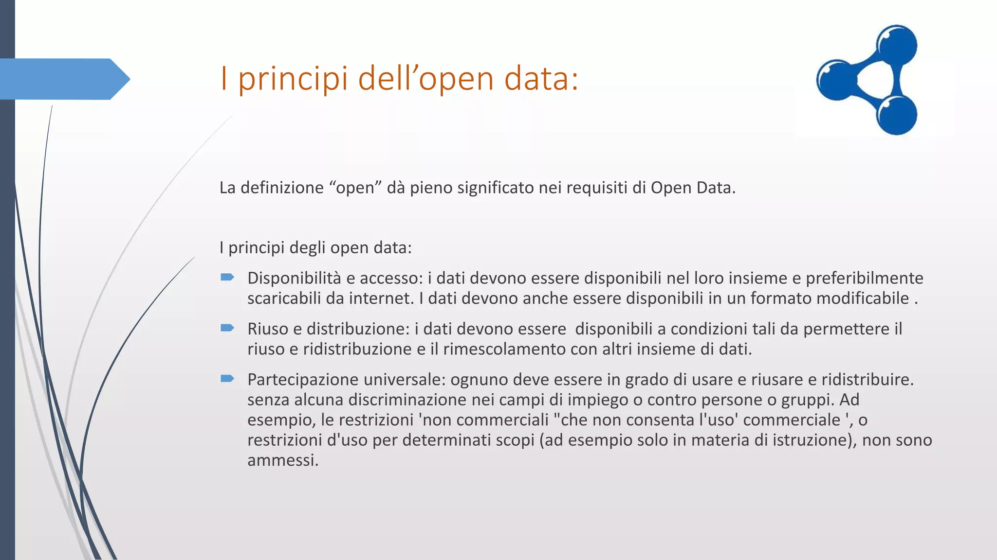 I principi dell’open data:
La definizione “open” dà pieno significato nei requisiti di Open Data.
I principi degli open data:
 Disponibilità e accesso: i dati devono essere disponibili nel loro insieme e preferibilmente
scaricabili da internet. I dati devono anche essere disponibili in un formato modificabile .
 Riuso e distribuzione: i dati devono essere disponibili a condizioni tali da permettere il
riuso e ridistribuzione e il rimescolamento con altri insieme di dati.
 Partecipazione universale: ognuno deve essere in grado di usare e riusare e ridistribuire.
senza alcuna discriminazione nei campi di impiego o contro persone o gruppi. Ad
esempio, le restrizioni 'non commerciali "che non consenta l'uso' commerciale ', o
restrizioni d'uso per determinati scopi (ad esempio solo in materia di istruzione), non sono
ammessi.
 