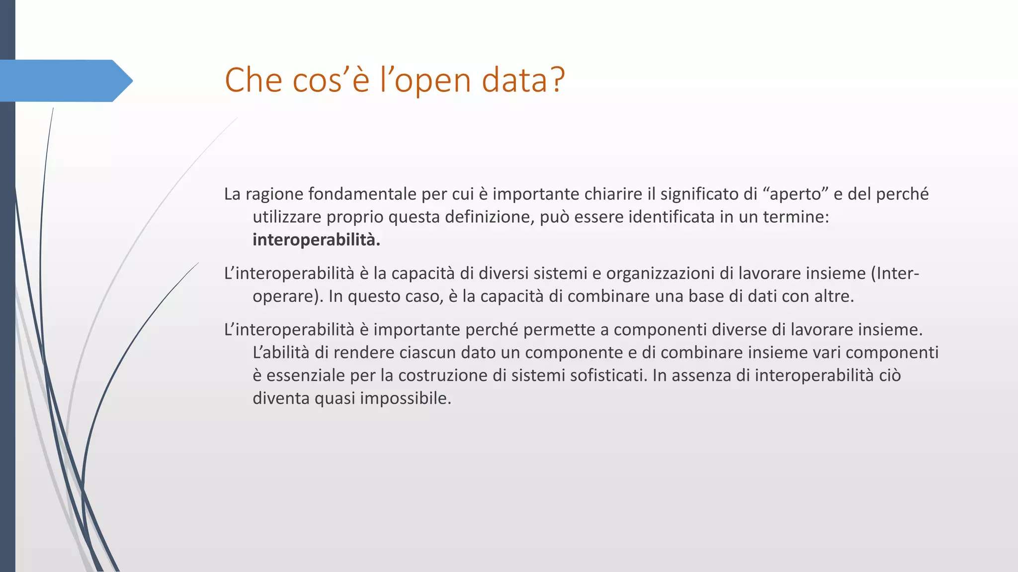 Che cos’è l’open data?
La ragione fondamentale per cui è importante chiarire il significato di “aperto” e del perché
utilizzare proprio questa definizione, può essere identificata in un termine:
interoperabilità.
L’interoperabilità è la capacità di diversi sistemi e organizzazioni di lavorare insieme (Inter-
operare). In questo caso, è la capacità di combinare una base di dati con altre.
L’interoperabilità è importante perché permette a componenti diverse di lavorare insieme.
L’abilità di rendere ciascun dato un componente e di combinare insieme vari componenti
è essenziale per la costruzione di sistemi sofisticati. In assenza di interoperabilità ciò
diventa quasi impossibile.
 