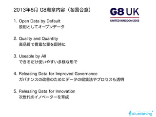1. Open Data by Default 
原則としてオープンデータ 
2. Quality and Quantity 
高品質で豊富な量を即時に 
3. Useable by All 
できるだけ使いやすい多様な形で 
4. Releasing Data for Improved Governance 
ガバナンスの改善のためにデータの収集法やプロセスも透明 
5. Releasing Data for Innovation 
次世代のイノベーターを育成
2013年6月 G8憲章内容（各国合意）
 