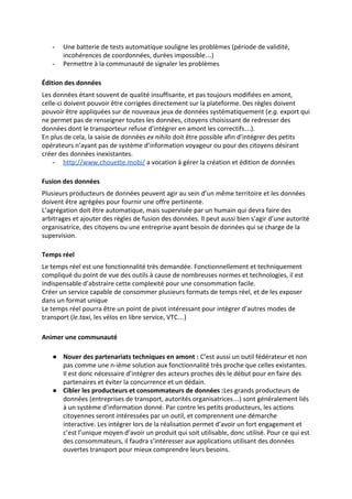 - Une batterie de tests automatique souligne les problèmes (période de validité,
incohérences de coordonnées, durées impossible…)
- Permettre à la communauté de signaler les problèmes
Édition des données
Les données étant souvent de qualité insuffisante, et pas toujours modifiées en amont,
celle-ci doivent pouvoir être corrigées directement sur la plateforme. Des règles doivent
pouvoir être appliquées sur de nouveaux jeux de données systématiquement (​e.g.​ export qui
ne permet pas de renseigner toutes les données, citoyens choisissant de redresser des
données dont le transporteur refuse d’intégrer en amont les correctifs…).
En plus de cela, la saisie de données ​ex nihilo​ doit être possible afin d’intégrer des petits
opérateurs n’ayant pas de système d’information voyageur ou pour des citoyens désirant
créer des données inexistantes.
- http://www.chouette.mobi/​ a vocation à gérer la création et édition de données
Fusion des données
Plusieurs producteurs de données peuvent agir au sein d’un même territoire et les données
doivent être agrégées pour fournir une offre pertinente.
L’agrégation doit être automatique, mais supervisée par un humain qui devra faire des
arbitrages et ajouter des règles de fusion des données. Il peut aussi bien s’agir d’une autorité
organisatrice, des citoyens ou une entreprise ayant besoin de données qui se charge de la
supervision.
Temps réel
Le temps réel est une fonctionnalité très demandée. Fonctionnellement et techniquement
compliqué du point de vue des outils à cause de nombreuses normes et technologies, il est
indispensable d’abstraire cette complexité pour une consommation facile.
Créer un service capable de consommer plusieurs formats de temps réel, et de les exposer
dans un format unique
Le temps réel pourra être un point de pivot intéressant pour intégrer d’autres modes de
transport (​le.taxi​, les vélos en libre service, VTC…)
Animer une communauté
● Nouer des partenariats techniques en amont : ​C’est aussi un outil fédérateur et non
pas comme une n-ième solution aux fonctionnalité très proche que celles existantes.
Il est donc nécessaire d’intégrer des acteurs proches dès le début pour en faire des
partenaires et éviter la concurrence et un dédain.
● Cibler les producteurs et consommateurs de données :​Les grands producteurs de
données (entreprises de transport, autorités organisatrices…) sont généralement liés
à un système d’information donné. Par contre les petits producteurs, les actions
citoyennes seront intéressées par un outil, et comprennent une démarche
interactive. Les intégrer lors de la réalisation permet d’avoir un fort engagement et
c’est l’unique moyen d’avoir un produit qui soit utilisable, donc utilisé. Pour ce qui est
des consommateurs, il faudra s’intéresser aux applications utilisant des données
ouvertes transport pour mieux comprendre leurs besoins.
 
