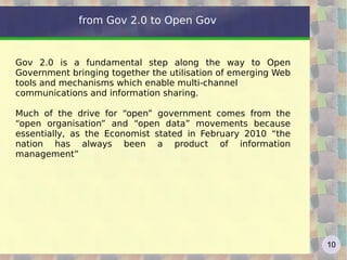 from Gov 2.0 to Open Gov


Gov 2.0 is a fundamental step along the way to Open
Government bringing together the utilisation of emerging Web
tools and mechanisms which enable multi-channel
communications and information sharing.

Much of the drive for “open” government comes from the
“open organisation” and “open data” movements because
essentially, as the Economist stated in February 2010 “the
nation has always been a product of information
management”




                                                               10
 
