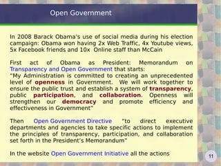Open Government


In 2008 Barack Obama’s use of social media during his election
campaign: Obama won having 2x Web Traffic, 4x Youtube views,
5x Facebook friends and 10x Online staff than McCain

First act of Obama as President: Memorandum on
Transparency and Open Government that starts:
“My Administration is committed to creating an unprecedented
level of openness in Government. We will work together to
ensure the public trust and establish a system of transparency,
public participation, and collaboration. Openness will
strengthen our democracy and promote efficiency and
effectiveness in Government”

Then     Open Government Directive     “to    direct   executive
departments and agencies to take specific actions to implement
the principles of transparency, participation, and collaboration
set forth in the President’s Memorandum”

In the website Open Government Initiative all the actions          11
 