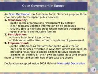 Open Government in Europe

An Open Declaration on European Public Services propose three
core principles for European public services:
1. Transparency:
    - public sector organisations “transparent by default”
    - clear, regularly-updated information on all processes
    - citizens able to highlight areas where increase transparency
    - open, standard and reusable formats
2. Participation:
    - citizens' input in all its activities
    - collaboration with citizens core competence of government
3. Empowerment:
    - public institutions as platforms for public value creation
    - data and services available in ways that others can build on
    - providing resources to enable citizens to solve problems
    - citizens as owners of their own personal data and enable
them to monitor and control how these data are shared

Declaration accepted inside 2009 Malmoe Ministerial Declaration

                                                                     12
 