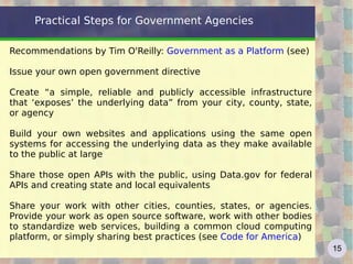 Practical Steps for Government Agencies

Recommendations by Tim O'Reilly: Government as a Platform (see)

Issue your own open government directive

Create “a simple, reliable and publicly accessible infrastructure
that ‘exposes’ the underlying data” from your city, county, state,
or agency

Build your own websites and applications using the same open
systems for accessing the underlying data as they make available
to the public at large

Share those open APIs with the public, using Data.gov for federal
APIs and creating state and local equivalents

Share your work with other cities, counties, states, or agencies.
Provide your work as open source software, work with other bodies
to standardize web services, building a common cloud computing
platform, or simply sharing best practices (see Code for America)
                                                                     15
 