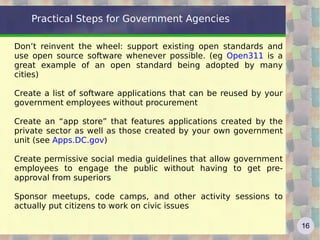 Practical Steps for Government Agencies

Don’t reinvent the wheel: support existing open standards and
use open source software whenever possible. (eg Open311 is a
great example of an open standard being adopted by many
cities)

Create a list of software applications that can be reused by your
government employees without procurement

Create an “app store” that features applications created by the
private sector as well as those created by your own government
unit (see Apps.DC.gov)

Create permissive social media guidelines that allow government
employees to engage the public without having to get pre-
approval from superiors

Sponsor meetups, code camps, and other activity sessions to
actually put citizens to work on civic issues

                                                                    16
 