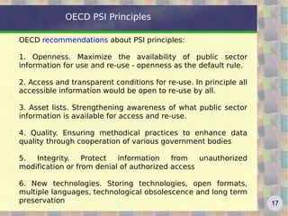 OECD PSI Principles

OECD recommendations about PSI principles:

1. Openness. Maximize the availability of public sector
information for use and re-use - openness as the default rule.

2. Access and transparent conditions for re-use. In principle all
accessible information would be open to re-use by all.

3. Asset lists. Strengthening awareness of what public sector
information is available for access and re-use.

4. Quality. Ensuring methodical practices to enhance data
quality through cooperation of various government bodies

5.  Integrity.    Protect  information    from   unauthorized
modification or from denial of authorized access

6. New technologies. Storing technologies, open formats,
multiple languages, technological obsolescence and long term
preservation                                                        17
 
