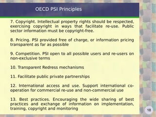 OECD PSI Principles

7. Copyright. Intellectual property rights should be respected,
exercising copyright in ways that facilitate re-use. Public
sector information must be copyright-free.

8. Pricing. PSI provided free of charge, or information pricing
transparent as far as possible

9. Competition. PSI open to all possible users and re-users on
non-exclusive terms

10. Transparent Redress mechanisms

11. Facilitate public private partnerships

12. International access and use. Support international co-
operation for commercial re-use and non-commercial use

13. Best practices. Encouraging the wide sharing of best
practices and exchange of information on implementation,
training, copyright and monitoring                                18
 
