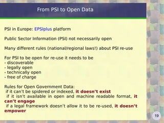 From PSI to Open Data


PSI in Europe: EPSIplus platform

Public Sector Information (PSI) not necessarily open

Many different rules (national/regional laws!) about PSI re-use

For PSI to be open for re-use it needs to be
- discoverable
- legally open
- technically open
- free of charge

Rules for Open Government Data:
 if it can’t be spidered or indexed, it doesn’t exist
  if it isn’t available in open and machine readable format, it
can’t engage
 if a legal framework doesn’t allow it to be re-used, it doesn’t
empower
                                                                   19
 