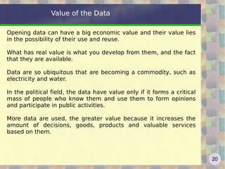 Value of the Data

Opening data can have a big economic value and their value lies
in the possibility of their use and reuse.

What has real value is what you develop from them, and the fact
that they are available.

Data are so ubiquitous that are becoming a commodity, such as
electricity and water.

In the political field, the data have value only if it forms a critical
mass of people who know them and use them to form opinions
and participate in public activities.

More data are used, the greater value because it increases the
amount of decisions, goods, products and valuable services
based on them.



                                                                          20
 