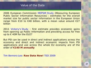 Value of the Data

2006 European Commission MEPSIR Study (Measuring European
Public Sector Information Resources) : estimates for the overall
market size for public sector information in the European Union
range from €10 to €48 billion, with a mean value around €27
billion

2011 Vickery's Study : first estimate provides economic gains
from opening up Public Information and providing access for free
up to € 40M for the EU27

But PSI can be used in direct and indirect applications across the
economy and direct and indirect economic impacts from PSI
applications and use across the whole EU economy are of the
order of €140 M annually


Tim Berners-Lee: Raw Data Now! TED 2009


                                                                     21
 
