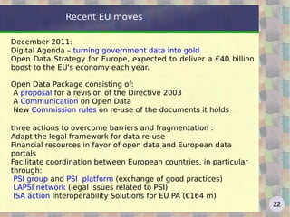 Recent EU moves

December 2011:
Digital Agenda – turning government data into gold
Open Data Strategy for Europe, expected to deliver a €40 billion
boost to the EU's economy each year.

Open Data Package consisting of:
A proposal for a revision of the Directive 2003
A Communication on Open Data
New Commission rules on re-use of the documents it holds

three actions to overcome barriers and fragmentation :
Adapt the legal framework for data re-use
Financial resources in favor of open data and European data
portals
Facilitate coordination between European countries, in particular
through:
 PSI group and PSI platform (exchange of good practices)
 LAPSI network (legal issues related to PSI)
 ISA action Interoperability Solutions for EU PA (€164 m)
                                                                    22
 