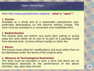 Open Definition

From http://www.opendefinition.org/okd/ : what is “open”?

1. Access
Available as a whole and at a reasonable reproduction cost,
preferably downloading via the Internet without charge. The
work must be available in a convenient and modifiable form.

2. Redistribution
The license shall not restrict any party from selling or giving
away the work either on its own or as part of a package made
from derived work. License without royalty or other fee.

3. Reuse
The license must allow for modifications and must allow them to
be distributed under the terms of the original work.

4. Absence of Technological Restriction
The work must be provided in such a form that there are no
technological obstacles to the performance of the above
activities (eg. open data format)                                 23
 