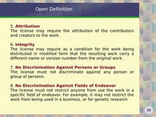 Open Definition


5. Attribution
The license may require the attribution of the contributors
and creators to the work.

6. Integrity
The license may require as a condition for the work being
distributed in modified form that the resulting work carry a
different name or version number from the original work.

7. No Discrimination Against Persons or Groups
The license must not discriminate against any person or
group of persons.

8. No Discrimination Against Fields of Endeavor
The license must not restrict anyone from use the work in a
specific field of endeavor. For example, it may not restrict the
work from being used in a business, or for genetic research

                                                                   24
 