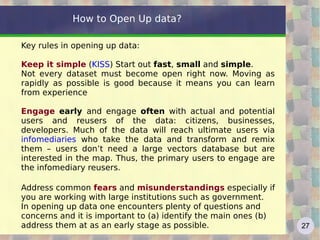 How to Open Up data?

Key rules in opening up data:

Keep it simple (KISS) Start out fast, small and simple.
Not every dataset must become open right now. Moving as
rapidly as possible is good because it means you can learn
from experience

Engage early and engage often with actual and potential
users and reusers of the data: citizens, businesses,
developers. Much of the data will reach ultimate users via
infomediaries who take the data and transform and remix
them – users don’t need a large vectors database but are
interested in the map. Thus, the primary users to engage are
the infomediary reusers.

Address common fears and misunderstandings especially if
you are working with large institutions such as government.
In opening up data one encounters plenty of questions and
concerns and it is important to (a) identify the main ones (b)
address them at as an early stage as possible.                   27
 