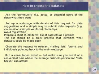 How to choose the datasets

 Ask the ‘community’ (i.e. actual or potential users of the
data) what they want

 Put up a web-page with details of this request for data
suggestions and a simple way to submit data requests (e.g.
via email or a simple webform). Some tips:
Avoid registration
Prepare a short (5-20 items) list of datasets as a prompt
This list should be a quick process that identifies what
datasets could be made open

 Circulate the request to relevant mailing lists, forums and
individuals pointing back to the main webpage

 Run a consultation event — but make sure you run it at a
convenient time where the average business person and ‘data
hacker’ can attend


                                                               29
 