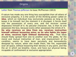Origins

Letter from Thomas Jefferson to Isaac McPherson (1813)

If nature has made any one thing less susceptible than all others of
exclusive property, it is the action of the thinking power called an
idea, which an individual may exclusively possess as long as he
keeps it to himself; but the moment it is divulged, it forces itself
into the possession of every one, and the receiver cannot
dispossess himself of it. Its peculiar character, too, is that no one
possesses the less, because every other possesses the whole of it.
He who receives an idea from me, receives instruction
himself without lessening mine; as he who lights his taper
at mine, receives light without darkening me. That ideas
should freely spread from one to another over the globe, for the
moral and mutual instruction of man, and improvement of his
condition, seems to have been peculiarly and benevolently
designed by nature, when she made them, like fire, expansible
over all space, without lessening their density in any point, and like
the air in which we breathe, move, and have our physical being,
incapable of confinement or exclusive appropriation.
                                                                         3
 