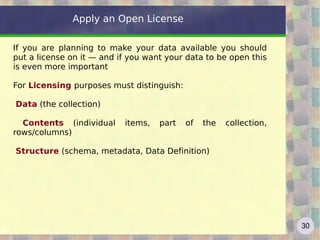 Apply an Open License

If you are planning to make your data available you should
put a license on it — and if you want your data to be open this
is even more important

For Licensing purposes must distinguish:

Data (the collection)

  Contents (individual     items,   part   of   the   collection,
rows/columns)

Structure (schema, metadata, Data Definition)




                                                                    30
 