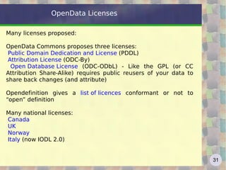 OpenData Licenses

Many licenses proposed:

OpenData Commons proposes three licenses:
 Public Domain Dedication and License (PDDL)
 Attribution License (ODC-By)
  Open Database License (ODC-ODbL) - Like the GPL (or CC
Attribution Share-Alike) requires public reusers of your data to
share back changes (and attribute)

Opendefinition gives a list of licences conformant or not to
“open” definition

Many national licenses:
Canada
UK
Norway
Italy (now IODL 2.0)


                                                                   31
 