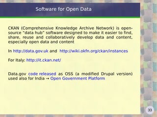 Software for Open Data


CKAN (Comprehensive Knowledge Archive Network) is open-
source “data hub” software designed to make it easier to find,
share, reuse and collaboratively develop data and content,
especially open data and content

In http://data.gov.uk and http://wiki.okfn.org/ckan/instances

For Italy: http://it.ckan.net/


Data.gov code released as OSS (a modified Drupal version)
used also for India → Open Government Platform




                                                                 33
 