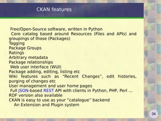 CKAN features


 Free/Open-Source software, written in Python
 Core catalog based around Resources (Files and APIs) and
groupings of those (Packages)
Tagging
Package Groups
Ratings
Arbitrary metadata
Package relationships
 Web user interface (WUI)
Package adding, editing, listing etc
Wiki features such as “Recent Changes”, edit histories,
purging of changes etc
User management and user home pages
 Full JSON-based REST API with clients in Python, PHP, Perl …
RDF version also available
CKAN is easy to use as your “catalogue” backend
   An Extension and Plugin system

                                                                34
 