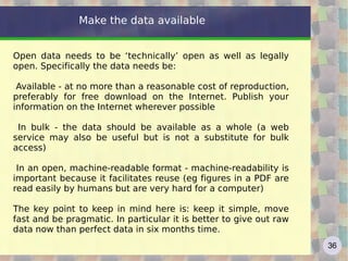 Make the data available


Open data needs to be ‘technically’ open as well as legally
open. Specifically the data needs be:

 Available - at no more than a reasonable cost of reproduction,
preferably for free download on the Internet. Publish your
information on the Internet wherever possible

 In bulk - the data should be available as a whole (a web
service may also be useful but is not a substitute for bulk
access)

 In an open, machine-readable format - machine-readability is
important because it facilitates reuse (eg figures in a PDF are
read easily by humans but are very hard for a computer)

The key point to keep in mind here is: keep it simple, move
fast and be pragmatic. In particular it is better to give out raw
data now than perfect data in six months time.
                                                                    36
 