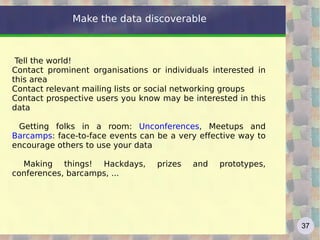 Make the data discoverable



 Tell the world!
Contact prominent organisations or individuals interested in
this area
Contact relevant mailing lists or social networking groups
Contact prospective users you know may be interested in this
data

 Getting folks in a room: Unconferences, Meetups and
Barcamps: face-to-face events can be a very effective way to
encourage others to use your data

  Making things! Hackdays,        prizes   and   prototypes,
conferences, barcamps, ...




                                                               37
 