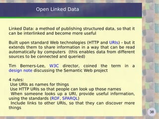 Open Linked Data


Linked Data: a method of publishing structured data, so that it
can be interlinked and become more useful

Built upon standard Web technologies (HTTP and URIs) - but it
extends them to share information in a way that can be read
automatically by computers (this enables data from different
sources to be connected and queried)

Tim Berners-Lee, W3C director, coined the term in a
design note discussing the Semantic Web project

4 rules:
 Use URIs as names for things
 Use HTTP URIs so that people can look up those names
 When someone looks up a URI, provide useful information,
using the standards (RDF, SPARQL)
 Include links to other URIs, so that they can discover more
things
                                                                  38
 