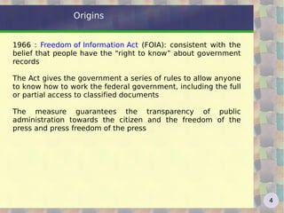 Origins


1966 : Freedom of Information Act (FOIA): consistent with the
belief that people have the “right to know” about government
records

The Act gives the government a series of rules to allow anyone
to know how to work the federal government, including the full
or partial access to classified documents

The measure guarantees the transparency of public
administration towards the citizen and the freedom of the
press and press freedom of the press




                                                                 4
 