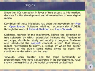 Origins

Since the 80s campaign in favor of free access to information,
decisive for the development and dissemination of new digital
media.

Key driver of these initiatives has been the movement for Free
or Open Source Software (defined ecumenically FLOSS),
through the work of Richard Stallman and Linus Torvalds

Stallman, founder of the movement, coined the definition of
free software, by which expression includes the freedom to
run, copy, distribute, study and modify a program. Stallman
also introduced the copyleft concept, a term that literally
means "permission to copy”, a license by which the author
transfers to the public some rights giving its users the
conditions under which can be used

Torvalds, Linux creator, and the large community of
programmers who have collaborated in its development, have
shown the feasibility of the model conceived by Stallman
                                                                 5
 