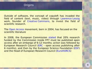 Origins


Outside of software, the concept of copyleft has invaded the
field of content (text, music, video) through Lawrence Lessig
work, founder of Creative Commons, to invest the field of
scientific research.

The Open Access movement, born in 2004, has focused on the
scientific literature

In 2008, the European Commission stated that 20% research
funded by the Commission inside FP7 must be published open
access after an embargo of 6-12 months; action was followed by
European Research Council (ERC - open access publishing after
6 months), and then by the European Science Foundation (ESF)
and the Head of European Research Council (EuroHORCS)




                                                                 6
 