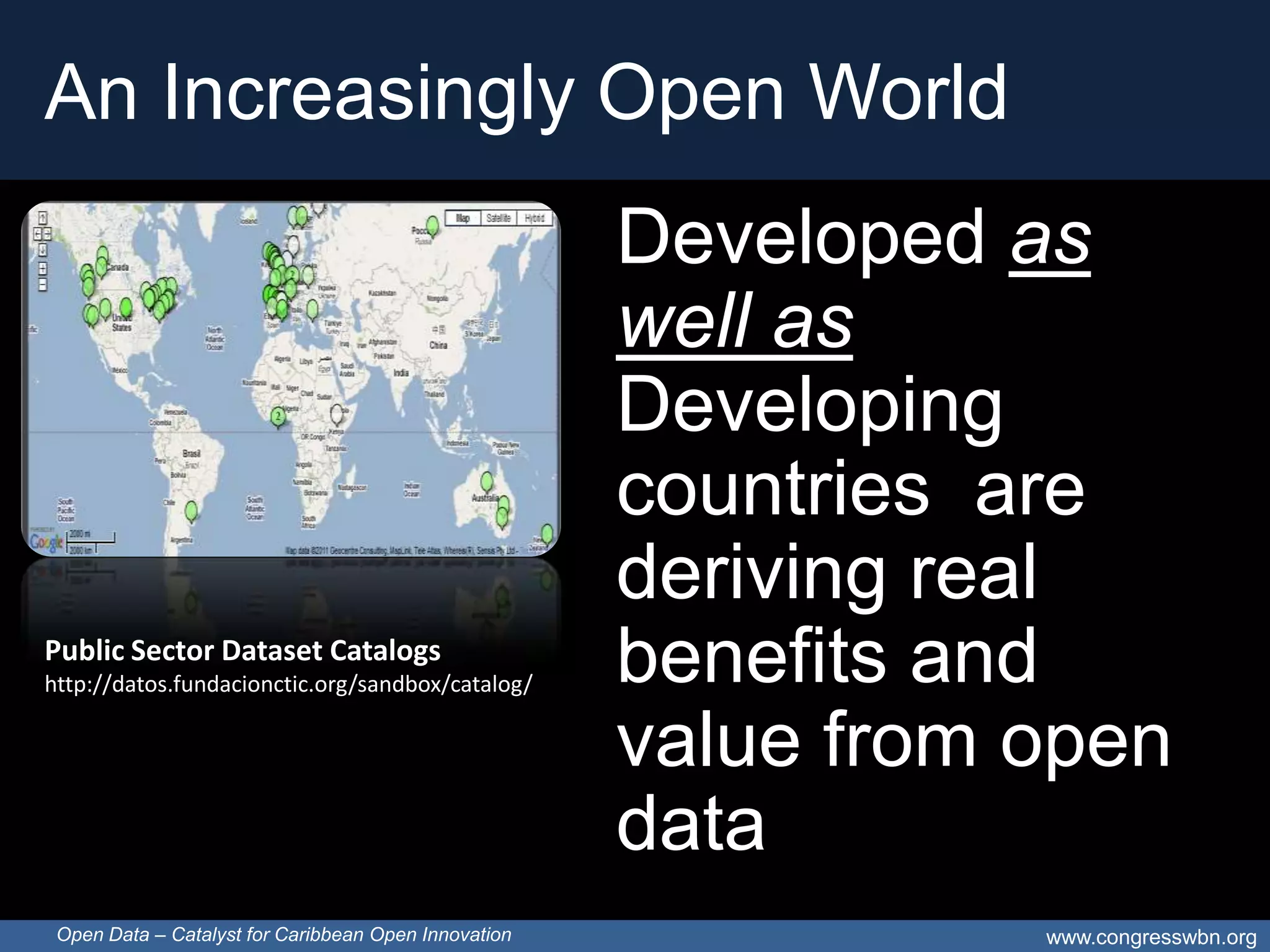 An Increasingly Open World
                                                      Developed as
                                                      well as
                                                      Developing
                                                      countries are
                                                      deriving real
Public Sector Dataset Catalogs
http://datos.fundacionctic.org/sandbox/catalog/       benefits and
                                                      value from open
                                                      data
 Open Data – Catalyst for Caribbean Open Innovation              www.congresswbn.org
 