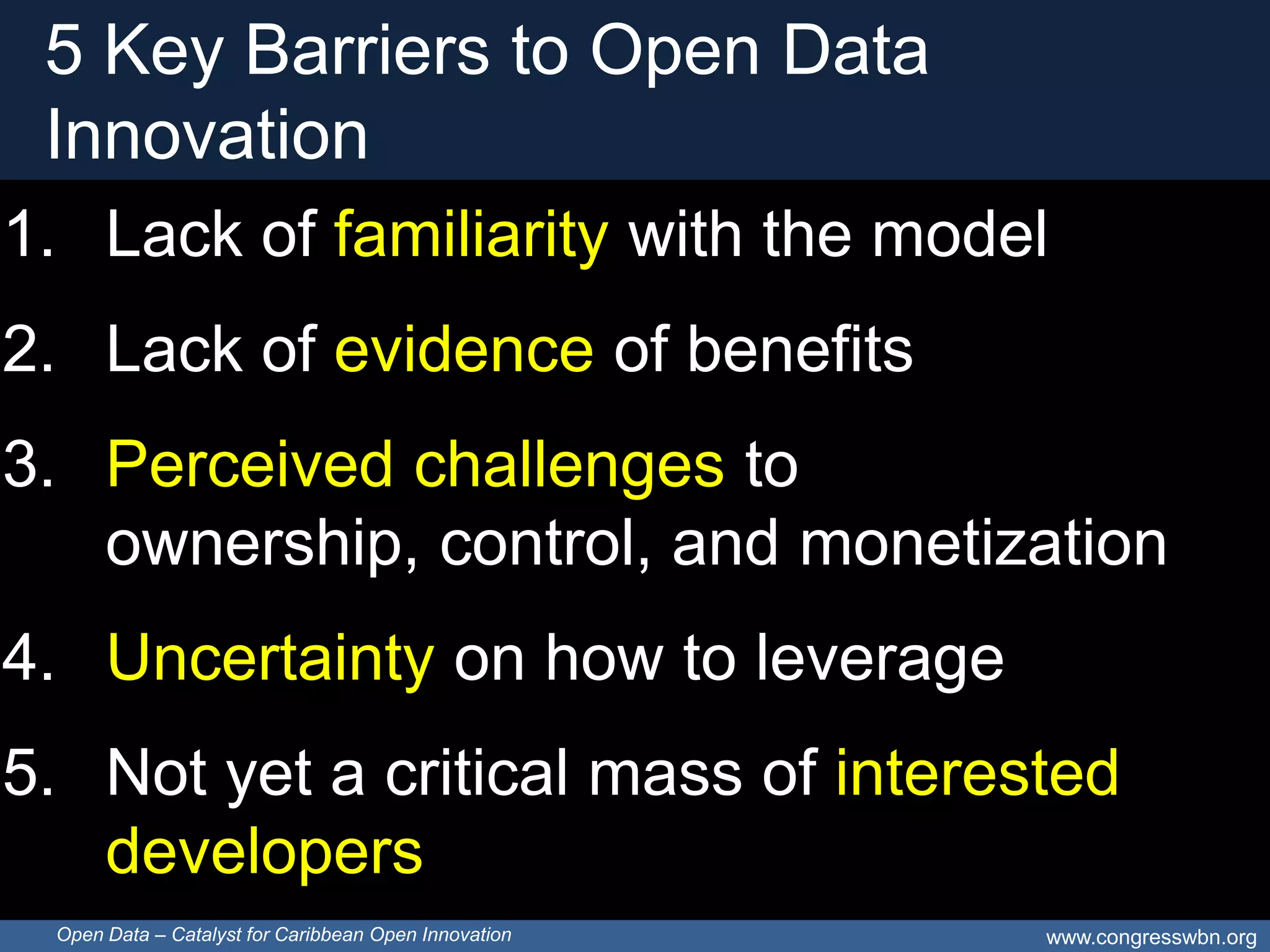 5 Key Barriers to Open Data
 Innovation
1. Lack of familiarity with the model
2. Lack of evidence of benefits
3. Perceived challenges to
   ownership, control, and monetization
4. Uncertainty on how to leverage
5. Not yet a critical mass of interested
   developers
 Open Data – Catalyst for Caribbean Open Innovation   www.congresswbn.org
 