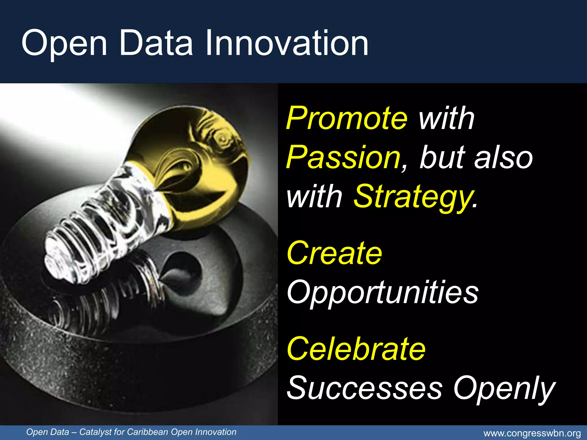 Open Data Innovation

                                                     Promote with
                                                     Passion, but also
                                                     with Strategy.
                                                     Create
                                                     Opportunities
                                                     Celebrate
                                                     Successes Openly
Open Data – Catalyst for Caribbean Open Innovation                   www.congresswbn.org
 