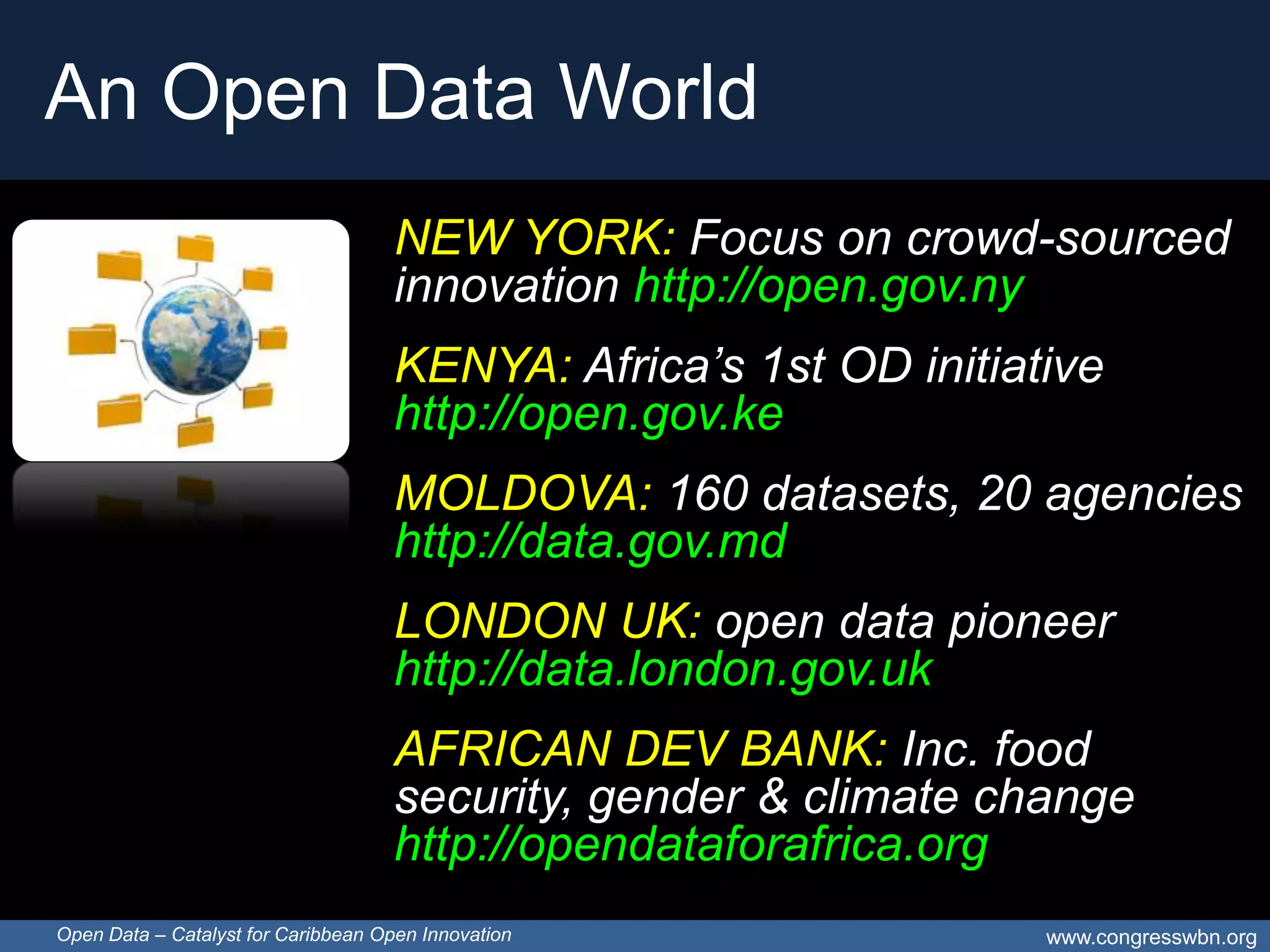 An Open Data World
                                     NEW YORK: Focus on crowd-sourced
                                     innovation http://open.gov.ny
                                     KENYA: Africa’s 1st OD initiative
                                     http://open.gov.ke
                                     MOLDOVA: 160 datasets, 20 agencies
                                     http://data.gov.md
                                     LONDON UK: open data pioneer
                                     http://data.london.gov.uk
                                     AFRICAN DEV BANK: Inc. food
                                     security, gender & climate change
                                     http://opendataforafrica.org
Open Data – Catalyst for Caribbean Open Innovation                 www.congresswbn.org
 
