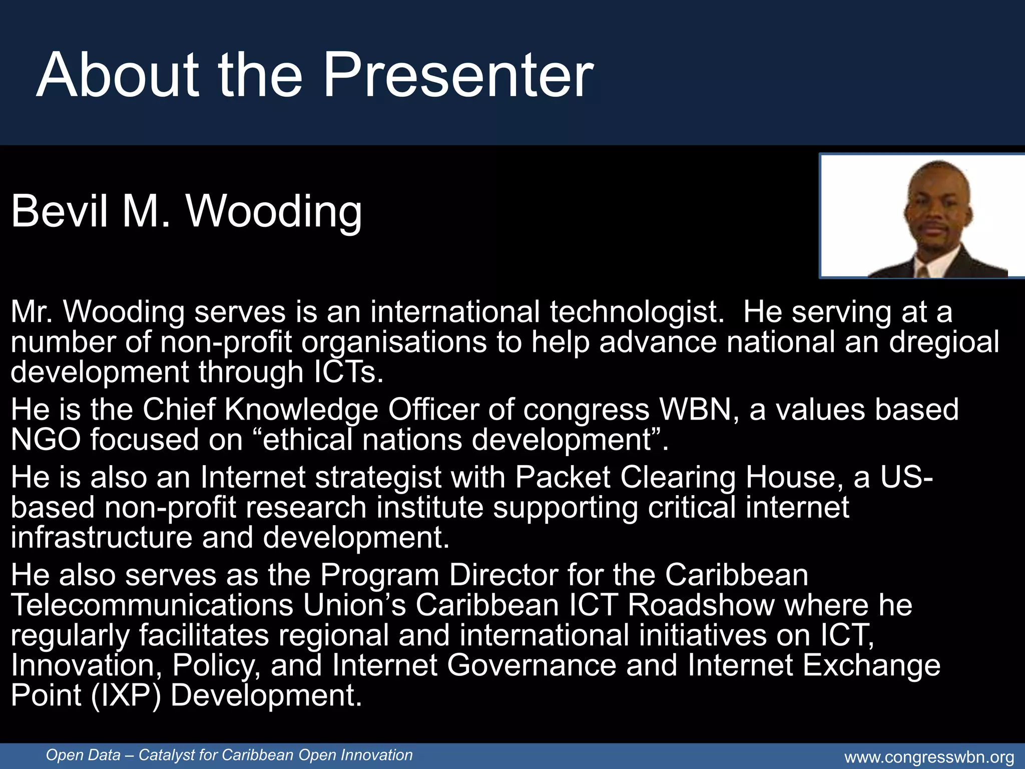 About the Presenter

Bevil M. Wooding

Mr. Wooding serves is an international technologist. He serving at a
number of non-profit organisations to help advance national an dregioal
development through ICTs.
He is the Chief Knowledge Officer of congress WBN, a values based
NGO focused on “ethical nations development”.
He is also an Internet strategist with Packet Clearing House, a US-
based non-profit research institute supporting critical internet
infrastructure and development.
He also serves as the Program Director for the Caribbean
Telecommunications Union’s Caribbean ICT Roadshow where he
regularly facilitates regional and international initiatives on ICT,
Innovation, Policy, and Internet Governance and Internet Exchange
Point (IXP) Development.
  Open Data – Catalyst for Caribbean Open Innovation       www.congresswbn.org
 
