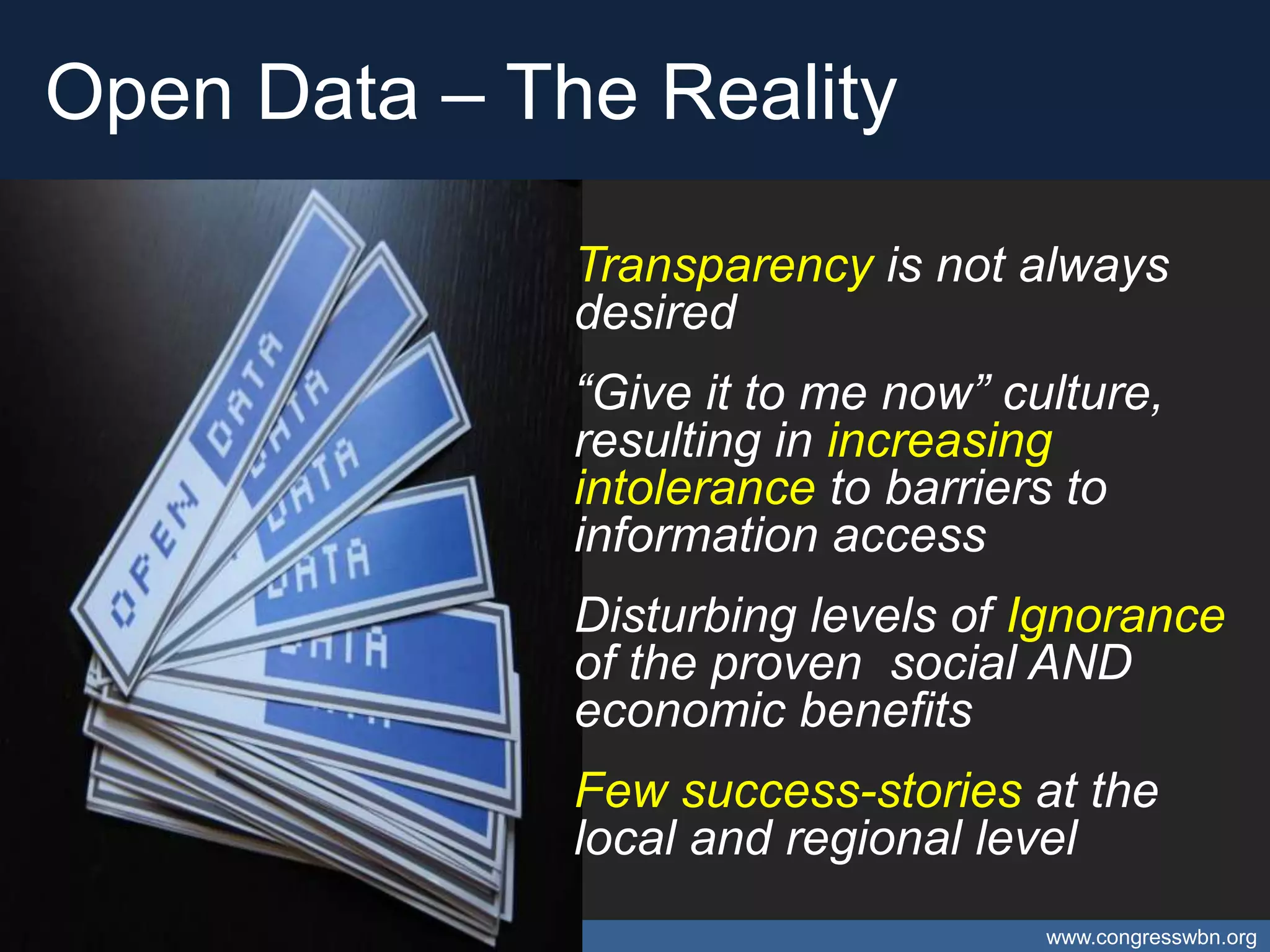 Open Data – The Reality

                                                     Transparency is not always
                                                     desired
                                                     “Give it to me now” culture,
                                                     resulting in increasing
                                                     intolerance to barriers to
                                                     information access
                                                     Disturbing levels of Ignorance
                                                     of the proven social AND
                                                     economic benefits
                                                     Few success-stories at the
                                                     local and regional level
Open Data – Catalyst for Caribbean Open Innovation                         www.congresswbn.org
 