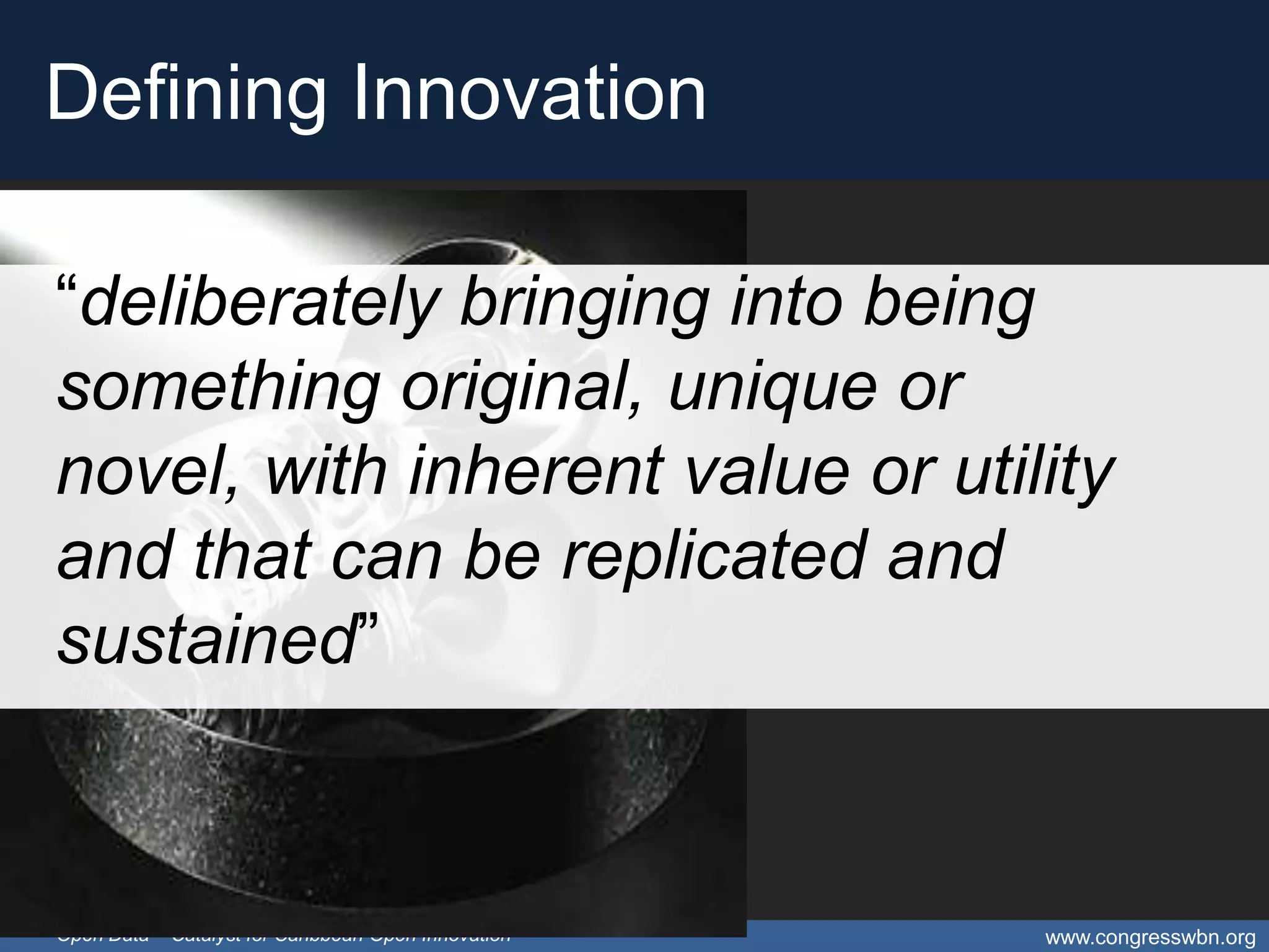 Defining Innovation

“deliberately bringing into being
something original, unique or
novel, with inherent value or utility
and that can be replicated and
sustained”


Open Data – Catalyst for Caribbean Open Innovation   www.congresswbn.org
 