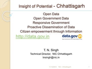 Insight of Potential - Chhattisgarh
Open Data
Open Government Data
Responsive Government
Proactive Dissemination of Data
Citizen empowerment through Information
http://data.gov.in
T. N. Singh
Technical Director, NIC Chhattisgarh
tnsingh@nic.in
11/12/2014 NIC - Chhattisgarh 1
 