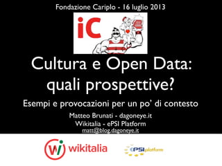 Cultura e Open Data:
quali prospettive?
Matteo Brunati - dagoneye.it
Wikitalia - ePSI Platform
matt@blog.dagoneye.it
Fondazione Cariplo - 16 luglio 2013
Esempi e provocazioni per un po’ di contesto
 