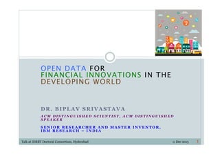OPEN DATA FOR  
FINANCIAL INNOVATIONS IN THE  
DEVELOPING WORLD
DR. BIPLAV SRIVASTAVA
A C M D I S T I N G U I S H E D S C I E N T I S T , A C M D I S T I N G U I S H E D
S P E A K E R
S E N I O R R E S E A R C H E R A N D M A S T E R I N V E N T O R ,
I B M R E S E A R C H – I N D I A
11Talk at IDRBT Doctoral Consortium, Hyderabad 11 Dec 2015
 
